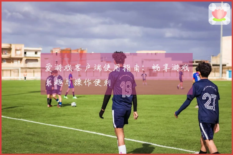 爱游戏客户端使用指南：畅享游戏乐趣与操作便利