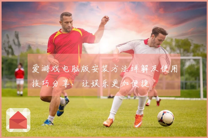 爱游戏电脑版安装方法详解及使用技巧分享，让娱乐更加便捷