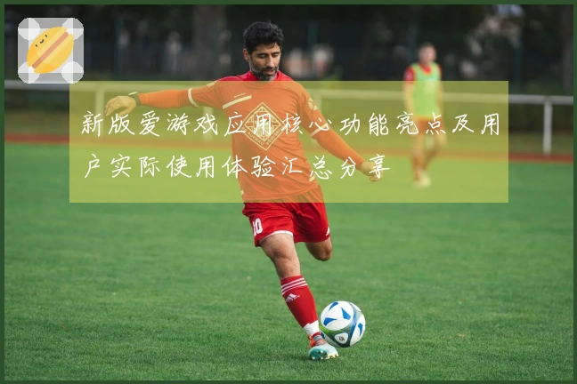 新版爱游戏应用核心功能亮点及用户实际使用体验汇总分享